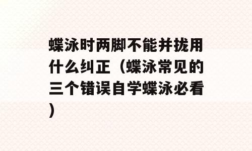 蝶泳时两脚不能并拢用什么纠正（蝶泳常见的三个错误自学蝶泳必看)