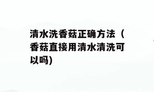清水洗香菇正确方法（香菇直接用清水清洗可以吗)
