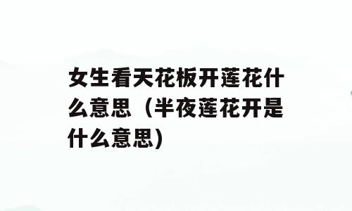 女生看天花板开莲花什么意思（半夜莲花开是什么意思)