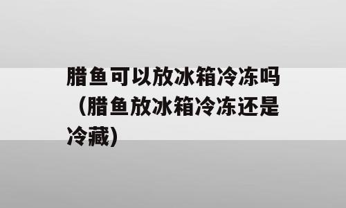 腊鱼可以放冰箱冷冻吗（腊鱼放冰箱冷冻还是冷藏)