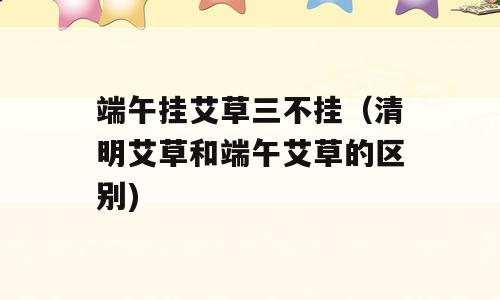 端午挂艾草三不挂（清明艾草和端午艾草的区别)