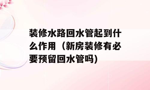 装修水路回水管起到什么作用（新房装修有必要预留回水管吗)