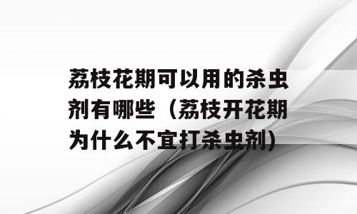 荔枝花期可以用的杀虫剂有哪些（荔枝开花期为什么不宜打杀虫剂)