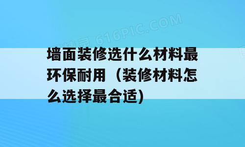 墙面装修选什么材料最环保耐用（装修材料怎么选择最合适)