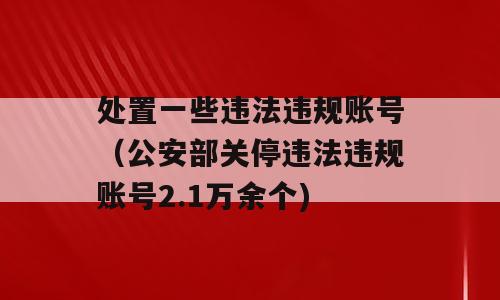 处置一些违法违规账号（公安部关停违法违规账号2.1万余个)