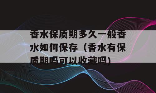 香水保质期多久一般香水如何保存（香水有保质期吗可以收藏吗)