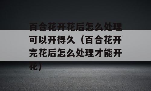 百合花开花后怎么处理可以开得久（百合花开完花后怎么处理才能开花)