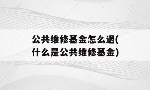 公共维修基金怎么退(什么是公共维修基金)
