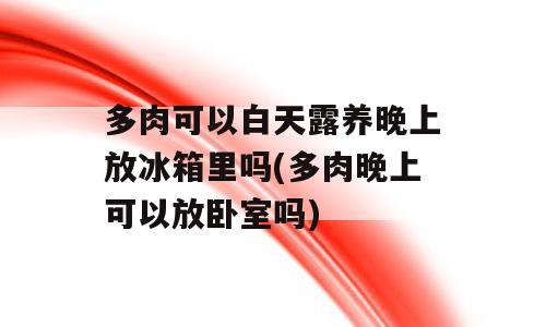 多肉可以白天露养晚上放冰箱里吗(多肉晚上可以放卧室吗)