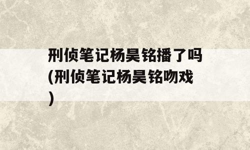 刑侦笔记杨昊铭播了吗(刑侦笔记杨昊铭吻戏)