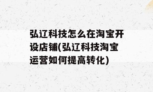 弘辽科技怎么在淘宝开设店铺(弘辽科技淘宝运营如何提高转化)