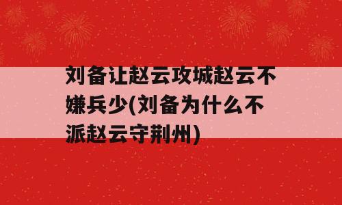 刘备让赵云攻城赵云不嫌兵少(刘备为什么不派赵云守荆州)