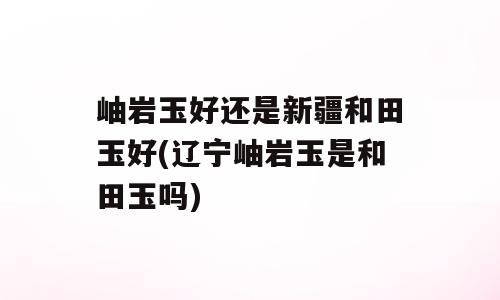 岫岩玉好还是新疆和田玉好(辽宁岫岩玉是和田玉吗)
