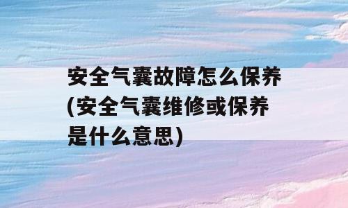 安全气囊故障怎么保养(安全气囊维修或保养是什么意思)