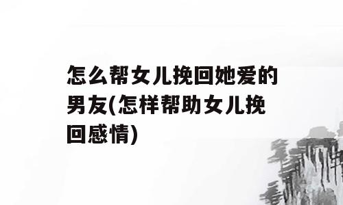 怎么帮女儿挽回她爱的男友(怎样帮助女儿挽回感情)
