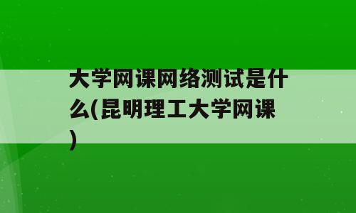 大学网课网络测试是什么(昆明理工大学网课)