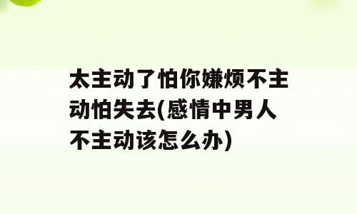 太主动了怕你嫌烦不主动怕失去(感情中男人不主动该怎么办)