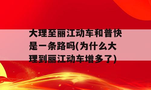 大理至丽江动车和普快是一条路吗(为什么大理到丽江动车增多了)