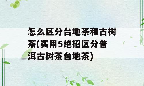 怎么区分台地茶和古树茶(实用5绝招区分普洱古树茶台地茶)