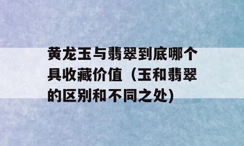黄龙玉与翡翠到底哪个具收藏价值（玉和翡翠的区别和不同之处)