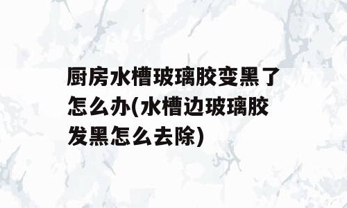 厨房水槽玻璃胶变黑了怎么办(水槽边玻璃胶发黑怎么去除)