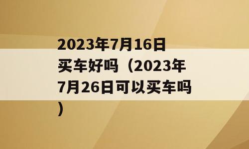 2023年7月16日买车好吗（2023年7月26日可以买车吗)