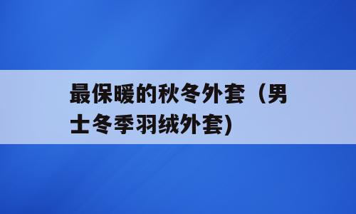 最保暖的秋冬外套（男士冬季羽绒外套)