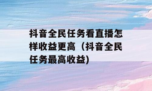 抖音全民任务看直播怎样收益更高（抖音全民任务最高收益)