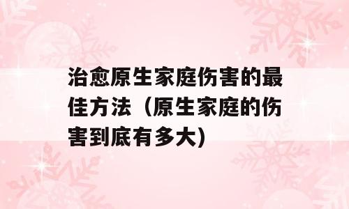 治愈原生家庭伤害的最佳方法（原生家庭的伤害到底有多大)