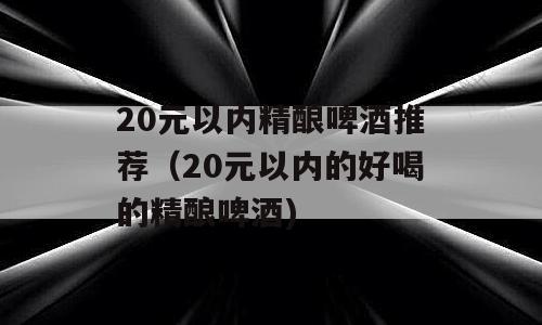20元以内精酿啤酒推荐（20元以内的好喝的精酿啤酒)