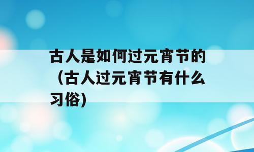 古人是如何过元宵节的（古人过元宵节有什么习俗)
