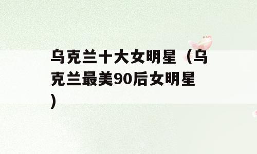 乌克兰十大女明星（乌克兰最美90后女明星)