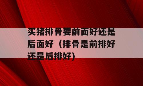 买猪排骨要前面好还是后面好（排骨是前排好还是后排好)