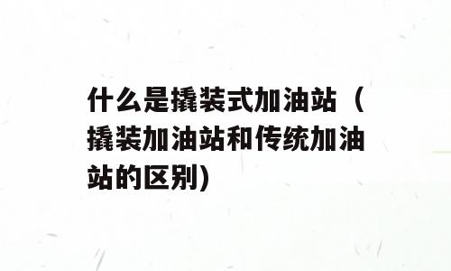 什么是撬装式加油站（撬装加油站和传统加油站的区别)