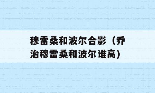 穆雷桑和波尔合影（乔治穆雷桑和波尔谁高)