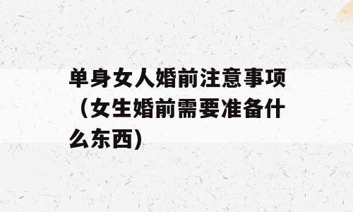 单身女人婚前注意事项（女生婚前需要准备什么东西)