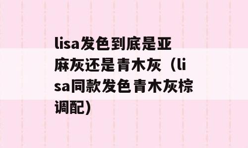lisa发色到底是亚麻灰还是青木灰（lisa同款发色青木灰棕调配)