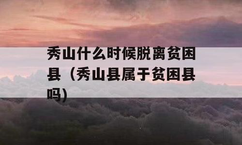 秀山什么时候脱离贫困县（秀山县属于贫困县吗)