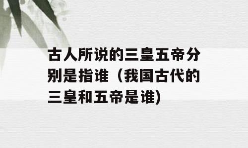 古人所说的三皇五帝分别是指谁（我国古代的三皇和五帝是谁)