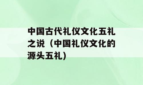 中国古代礼仪文化五礼之说（中国礼仪文化的源头五礼)