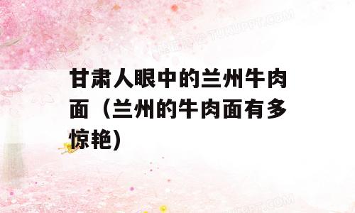 甘肃人眼中的兰州牛肉面（兰州的牛肉面有多惊艳)
