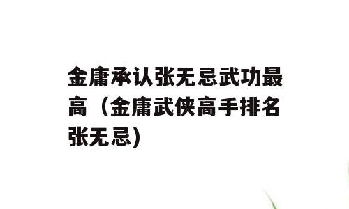 金庸承认张无忌武功最高（金庸武侠高手排名张无忌)