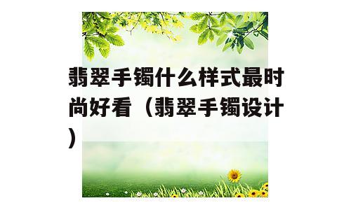 翡翠手镯什么样式最时尚好看（翡翠手镯设计)