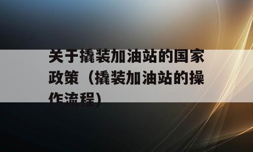 关于撬装加油站的国家政策（撬装加油站的操作流程)