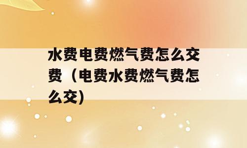 水费电费燃气费怎么交费（电费水费燃气费怎么交)