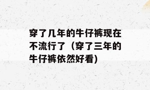 穿了几年的牛仔裤现在不流行了（穿了三年的牛仔裤依然好看)