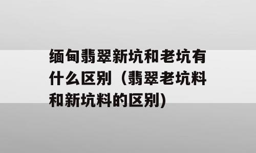 缅甸翡翠新坑和老坑有什么区别（翡翠老坑料和新坑料的区别)