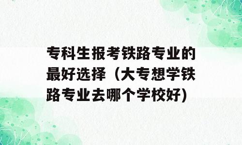 专科生报考铁路专业的最好选择（大专想学铁路专业去哪个学校好)