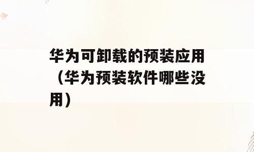 华为可卸载的预装应用（华为预装软件哪些没用)