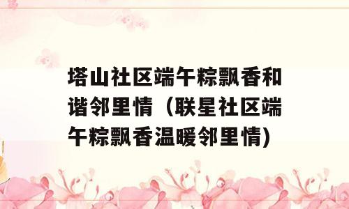 塔山社区端午粽飘香和谐邻里情（联星社区端午粽飘香温暖邻里情)